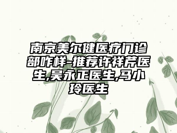 南京美尔健医疗门诊部咋样-推荐许祥芹医生,吴永正医生,马小玲医生