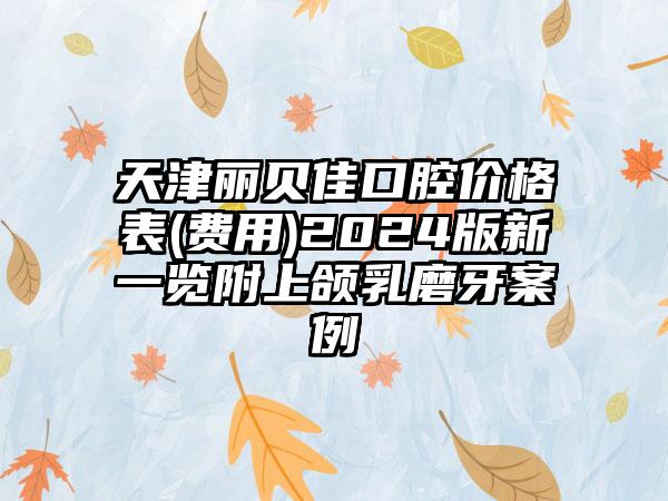 天津丽贝佳口腔价格表(费用)2024版新一览附上颌乳磨牙案例