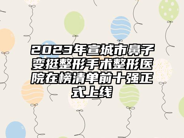 2023年宣城市鼻子变挺整形手术整形医院在榜清单前十强正式上线