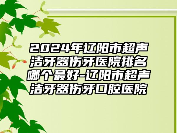 2024年辽阳市超声洁牙器伤牙医院排名哪个最好-辽阳市超声洁牙器伤牙口腔医院