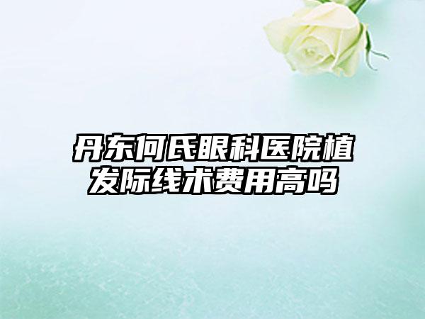 丹东何氏眼科医院植发际线术费用高吗