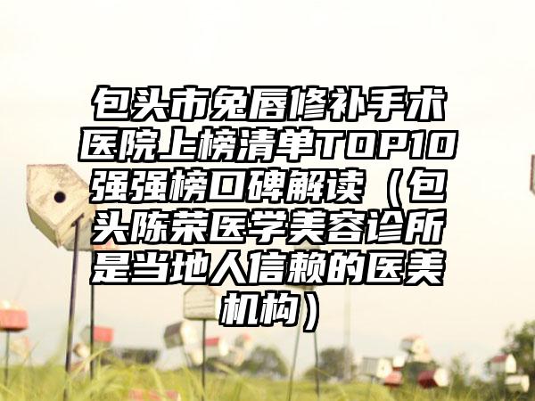 包头市兔唇修补手术医院上榜清单TOP10强强榜口碑解读（包头陈荣医学美容诊所是当地人信赖的医美机构）