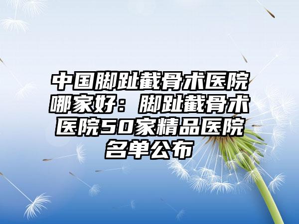 中国脚趾截骨术医院哪家好：脚趾截骨术医院50家精品医院名单公布