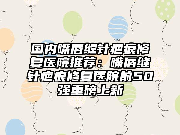 国内嘴唇缝针疤痕修复医院推荐：嘴唇缝针疤痕修复医院前50强重磅上新