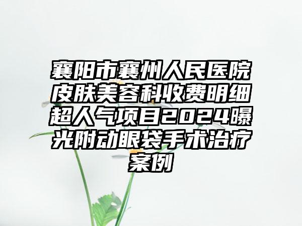 襄阳市襄州人民医院皮肤美容科收费明细超人气项目2024曝光附动眼袋手术治疗案例