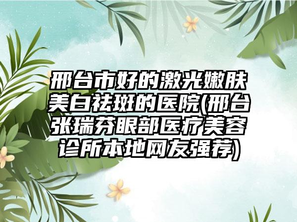 邢台市好的激光嫩肤美白祛斑的医院(邢台张瑞芬眼部医疗美容诊所本地网友强荐)