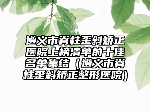 遵义市脊柱歪斜矫正医院上榜清单前十佳名单集结（遵义市脊柱歪斜矫正整形医院）