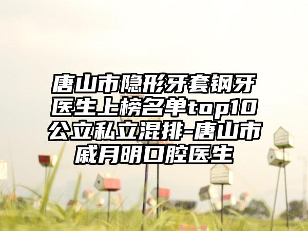 唐山市隐形牙套钢牙医生上榜名单top10公立私立混排-唐山市戚月明口腔医生