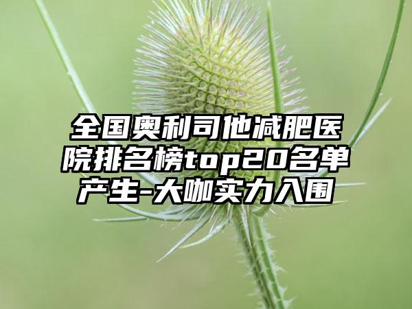 全国奥利司他减肥医院排名榜top20名单产生-大咖实力入围