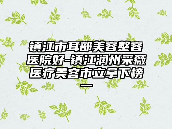 镇江市耳部美容整容医院好-镇江润州采薇医疗美容市立拿下榜一