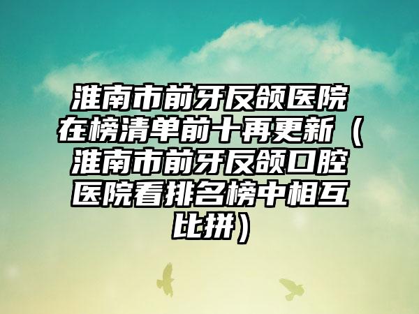 淮南市前牙反颌医院在榜清单前十再更新（淮南市前牙反颌口腔医院看排名榜中相互比拼）