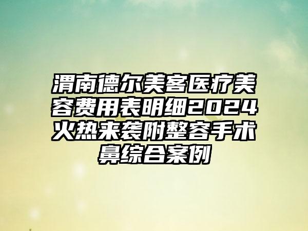 渭南德尔美客医疗美容费用表明细2024火热来袭附整容手术鼻综合案例