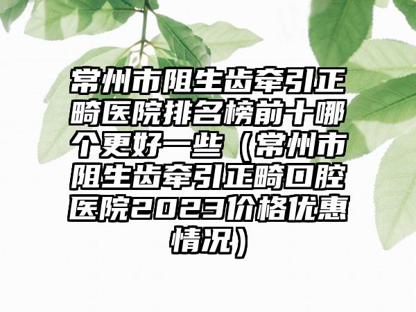 常州市阻生齿牵引正畸医院排名榜前十哪个更好一些（常州市阻生齿牵引正畸口腔医院2023价格优惠情况）