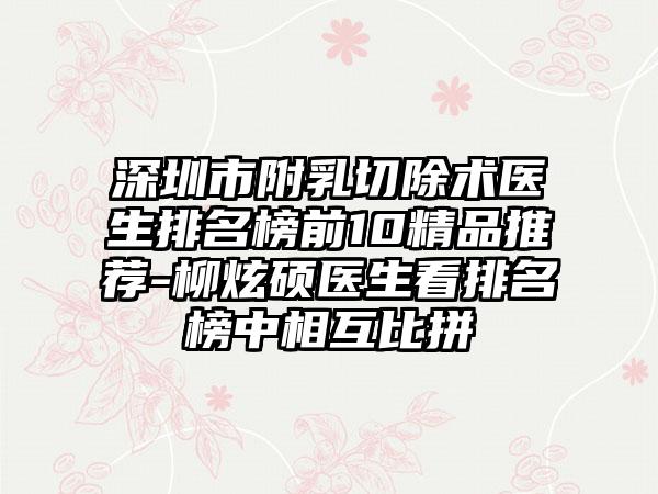 深圳市附乳切除术医生排名榜前10精品推荐-柳炫硕医生看排名榜中相互比拼