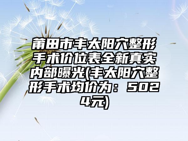 莆田市丰太阳穴整形手术价位表全新真实内部曝光(丰太阳穴整形手术均价为：5024元)