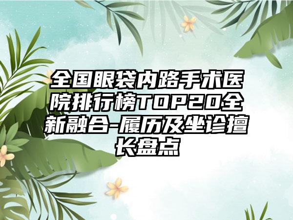 全国眼袋内路手术医院排行榜TOP20全新融合-履历及坐诊擅长盘点