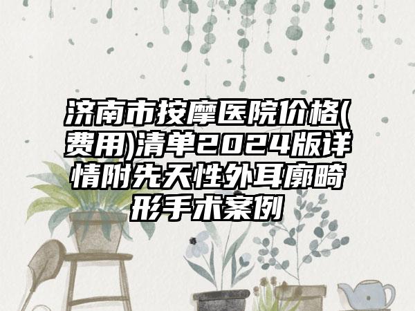 济南市按摩医院价格(费用)清单2024版详情附先天性外耳廓畸形手术案例