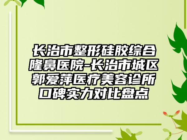 长治市整形硅胶综合隆鼻医院-长治市城区郭爱萍医疗美容诊所口碑实力对比盘点