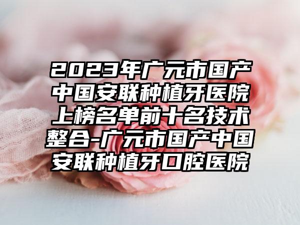 2023年广元市国产中国安联种植牙医院上榜名单前十名技术整合-广元市国产中国安联种植牙口腔医院