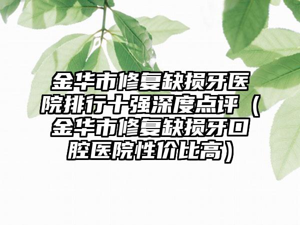 金华市修复缺损牙医院排行十强深度点评（金华市修复缺损牙口腔医院性价比高）