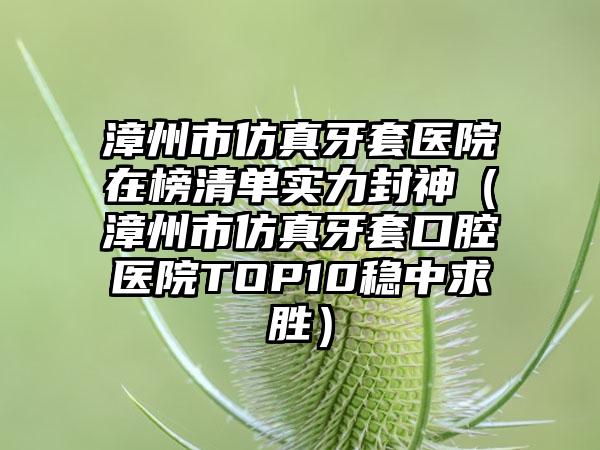 漳州市仿真牙套医院在榜清单实力封神（漳州市仿真牙套口腔医院TOP10稳中求胜）