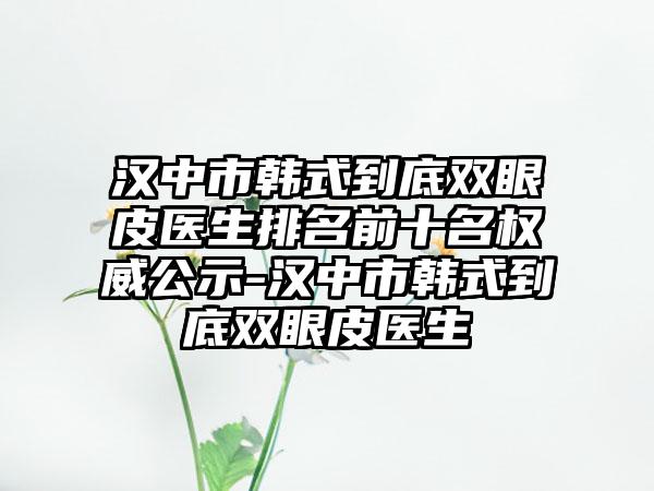 汉中市韩式到底双眼皮医生排名前十名权威公示-汉中市韩式到底双眼皮医生