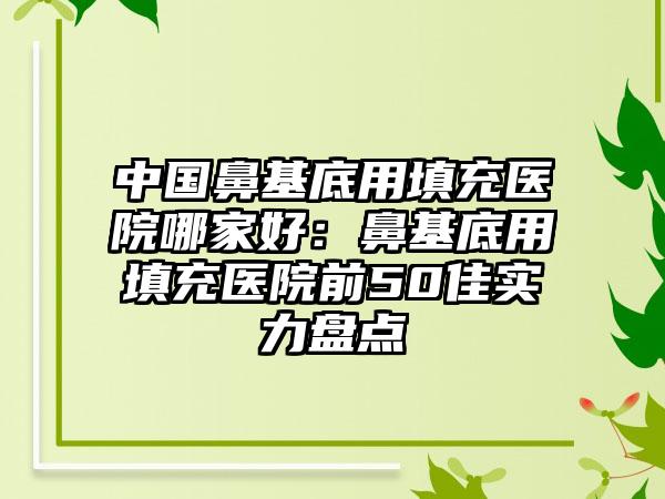 中国鼻基底用填充医院哪家好：鼻基底用填充医院前50佳实力盘点