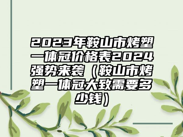 2023年鞍山市烤塑一体冠价格表2024强势来袭（鞍山市烤塑一体冠大致需要多少钱）