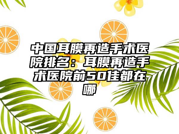 中国耳膜再造手术医院排名：耳膜再造手术医院前50佳都在哪