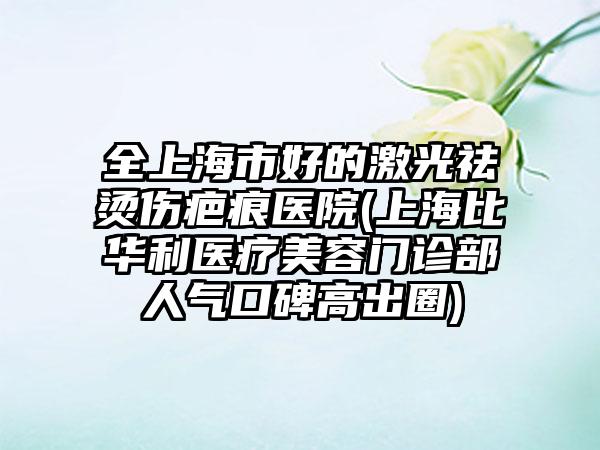 全上海市好的激光祛烫伤疤痕医院(上海比华利医疗美容门诊部人气口碑高出圈)