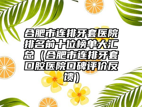 合肥市连排牙套医院排名前十位榜单大汇总（合肥市连排牙套口腔医院口碑评价反馈）