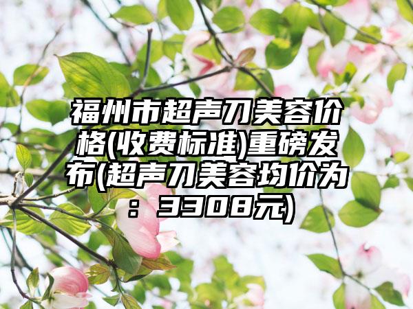 福州市超声刀美容价格(收费标准)重磅发布(超声刀美容均价为：3308元)