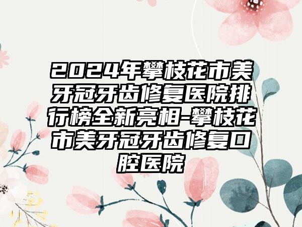 2024年攀枝花市美牙冠牙齿修复医院排行榜全新亮相-攀枝花市美牙冠牙齿修复口腔医院