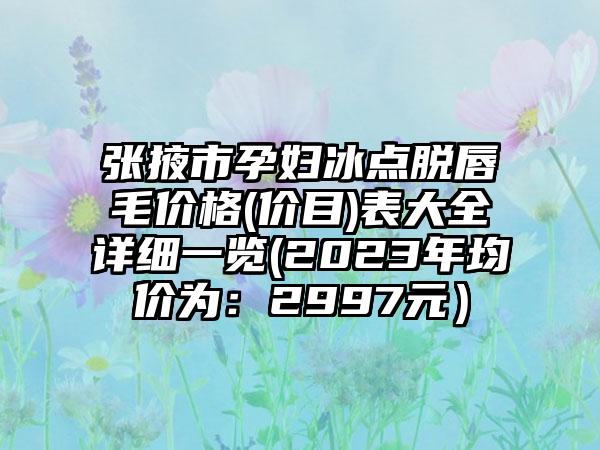 张掖市孕妇冰点脱唇毛价格(价目)表大全详细一览(2023年均价为：2997元）