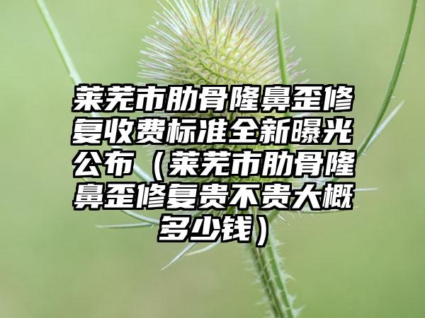 莱芜市肋骨隆鼻歪修复收费标准全新曝光公布（莱芜市肋骨隆鼻歪修复贵不贵大概多少钱）