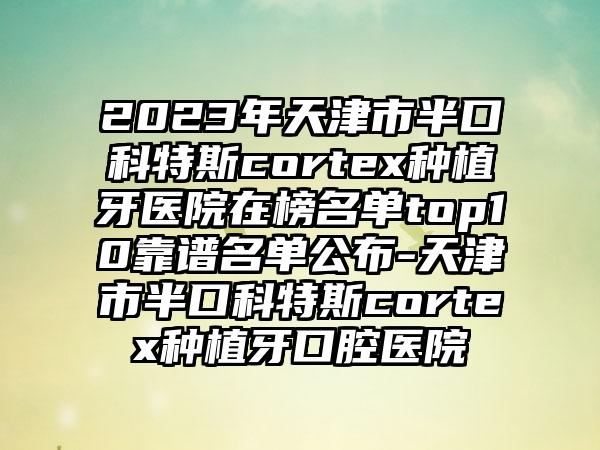 2023年天津市半口科特斯cortex种植牙医院在榜名单top10靠谱名单公布-天津市半口科特斯cortex种植牙口腔医院