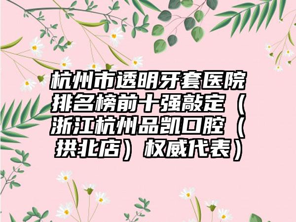 杭州市透明牙套医院排名榜前十强敲定（浙江杭州品凯口腔（拱北店）权威代表）