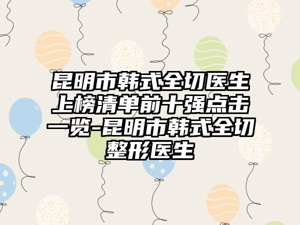 昆明市韩式全切医生上榜清单前十强点击一览-昆明市韩式全切整形医生