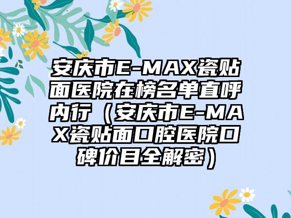 安庆市E-MAX瓷贴面医院在榜名单直呼内行（安庆市E-MAX瓷贴面口腔医院口碑价目全解密）