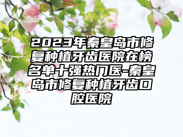 2023年秦皇岛市修复种植牙齿医院在榜名单十强热门医-秦皇岛市修复种植牙齿口腔医院