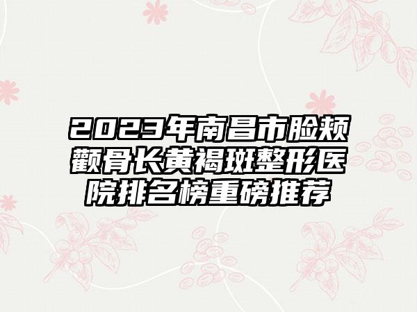 2023年南昌市脸颊颧骨长黄褐斑整形医院排名榜重磅推荐