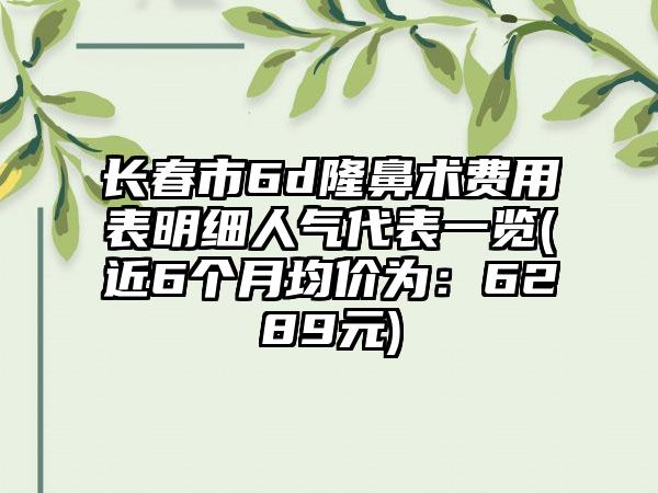 长春市6d隆鼻术费用表明细人气代表一览(近6个月均价为：6289元)