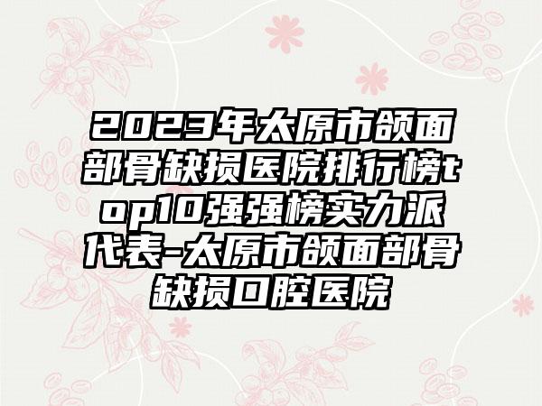 2023年太原市颌面部骨缺损医院排行榜top10强强榜实力派代表-太原市颌面部骨缺损口腔医院