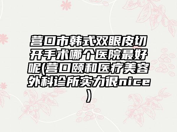 营口市韩式双眼皮切开手术哪个医院最好呢(营口颐和医疗美容外科诊所实力很nice)