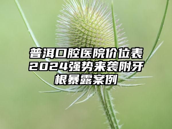 普洱口腔医院价位表2024强势来袭附牙根暴露案例