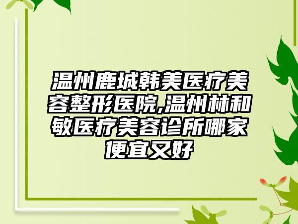 温州鹿城韩美医疗美容整形医院,温州林和敏医疗美容诊所哪家便宜又好