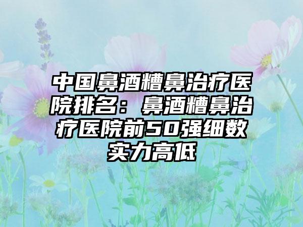 中国鼻酒糟鼻治疗医院排名：鼻酒糟鼻治疗医院前50强细数实力高低