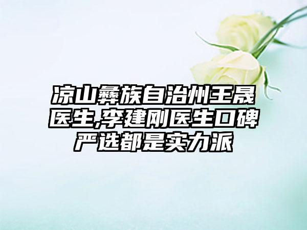 凉山彝族自治州王晟医生,李建刚医生口碑严选都是实力派