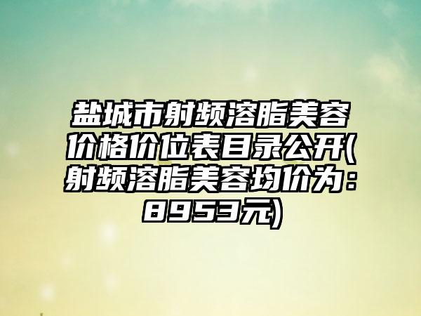 盐城市射频溶脂美容价格价位表目录公开(射频溶脂美容均价为：8953元)