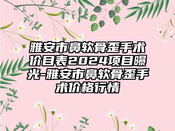 雅安市鼻软骨歪手术价目表2024项目曝光-雅安市鼻软骨歪手术价格行情